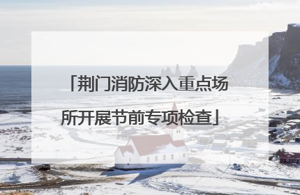 荆门消防深入重点场所开展节前专项检查