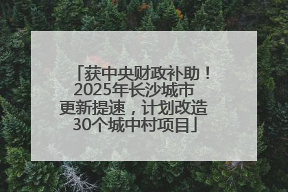 获中央财政补助！2025年长沙城市更新提速，计划改造30个城中村项目