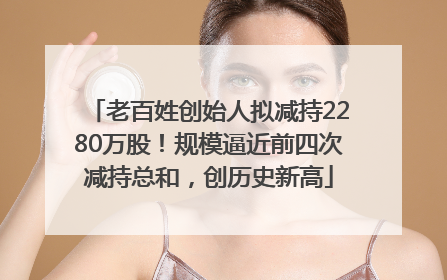 老百姓创始人拟减持2280万股！规模逼近前四次减持总和，创历史新高