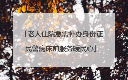 老人住院急需补办身份证 民警病床前服务暖民心