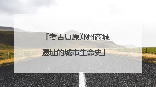 考古复原郑州商城遗址的城市生命史