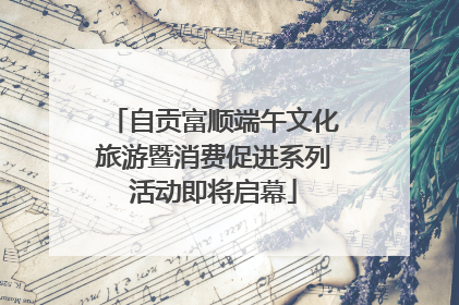 自贡富顺端午文化旅游暨消费促进系列活动即将启幕