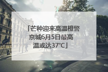 芒种迎来高温橙警 京城6月5日最高温或达37℃