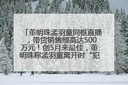 董明珠孟羽童同框直播，带货销售额高达500万元！创5月来最佳，董明珠称孟羽童离开时“犯了很大的错”