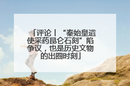 评论丨“秦始皇遣使采药昆仑石刻”陷争议，也是历史文物的出圈时刻