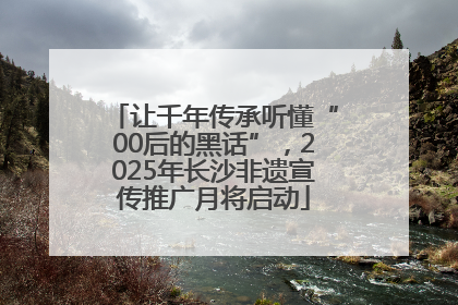 让千年传承听懂“00后的黑话”，2025年长沙非遗宣传推广月将启动