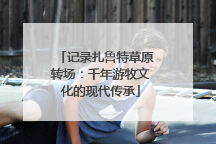 记录扎鲁特草原转场：千年游牧文化的现代传承