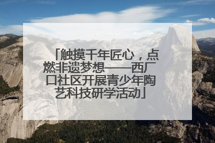 触摸千年匠心，点燃非遗梦想——西厂口社区开展青少年陶艺科技研学活动