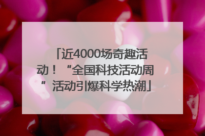 近4000场奇趣活动！“全国科技活动周”活动引爆科学热潮