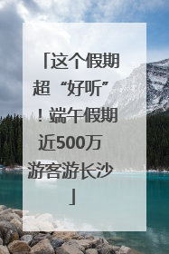 这个假期超“好听”！端午假期近500万游客游长沙