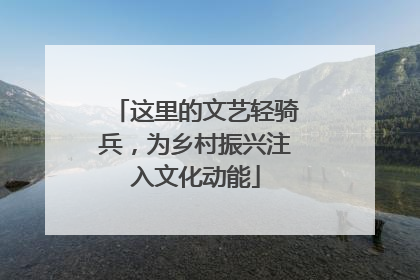 这里的文艺轻骑兵，为乡村振兴注入文化动能
