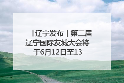 辽宁发布｜第二届辽宁国际友城大会将于6月12日至13日在沈阳举办