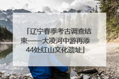 辽宁春季考古调查结束——大凌河中游再添44处红山文化遗址