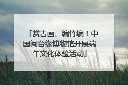赏古画、编竹编！中国闽台缘博物馆开展端午文化体验活动