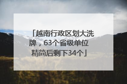 越南行政区划大洗牌，63个省级单位精简后剩下34个