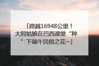 跨越16948公里！大同姑娘在巴西课堂“种”下端午民俗之花~