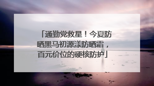 通勤党救星！今夏防晒黑马初源漾防晒霜，百元价位的硬核防护