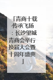 青商十载·传承飞扬：长沙望城青商会举行换届大会暨十周年盛典