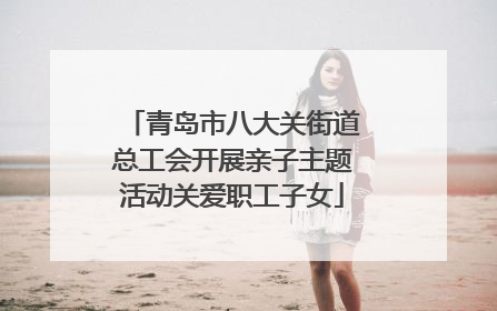 青岛市八大关街道总工会开展亲子主题活动关爱职工子女