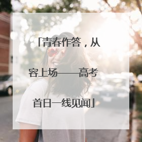 青春作答，从容上场——高考首日一线见闻