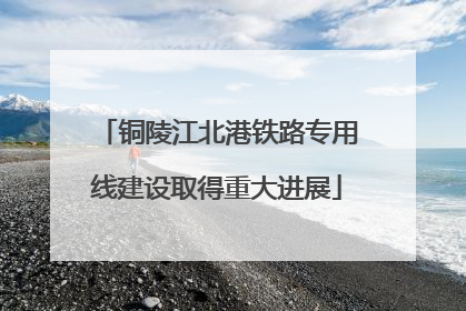 铜陵江北港铁路专用线建设取得重大进展