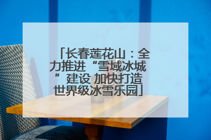 长春莲花山：全力推进“雪域冰城”建设 加快打造世界级冰雪乐园