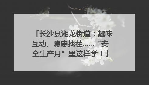 长沙县湘龙街道：趣味互动、隐患找茬……“安全生产月”里这样学！