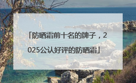 防晒霜前十名的牌子，2025公认好评的防晒霜