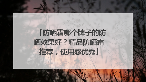 防晒霜哪个牌子的防晒效果好？精品防晒霜推荐，使用感优秀