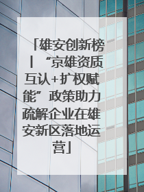 雄安创新榜丨“京雄资质互认+扩权赋能”政策助力疏解企业在雄安新区落地运营
