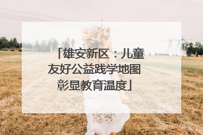 雄安新区：儿童友好公益践学地图彰显教育温度