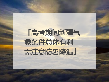高考期间新疆气象条件总体有利 需注意防暑降温
