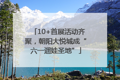 10+首展活动齐聚，朝阳大悦城成“六一遛娃圣地”