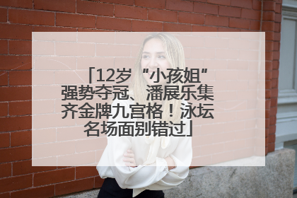 12岁“小孩姐”强势夺冠、潘展乐集齐金牌九宫格！泳坛名场面别错过