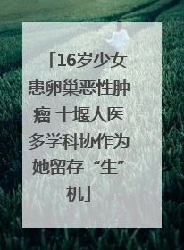 16岁少女患卵巢恶性肿瘤 十堰人医多学科协作为她留存“生”机