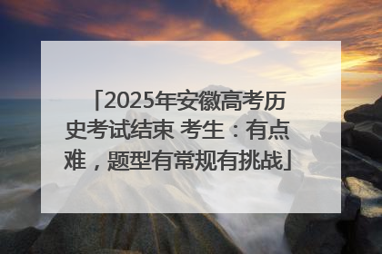 2025年安徽高考历史考试结束 考生：有点难，题型有常规有挑战