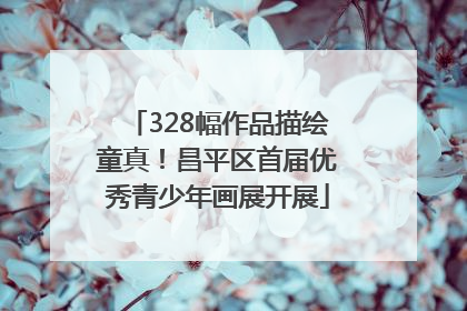 328幅作品描绘童真！昌平区首届优秀青少年画展开展