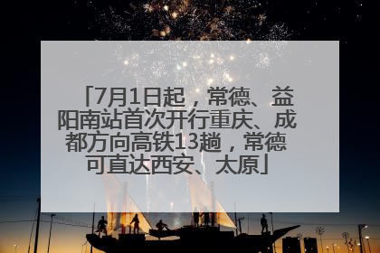 7月1日起，常德、益阳南站首次开行重庆、成都方向高铁13趟，常德可直达西安、太原