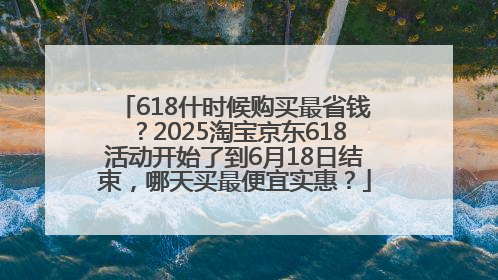 618什时候购买最省钱？2025淘宝京东618活动开始了到6月18日结束，哪天买最便宜实惠？