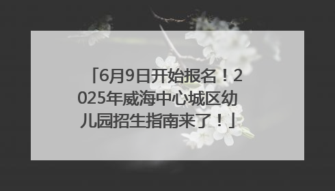 6月9日开始报名！2025年威海中心城区幼儿园招生指南来了！